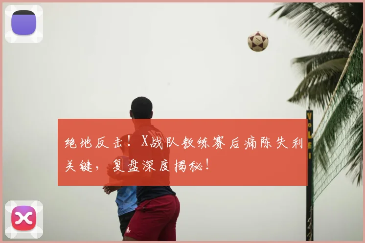 绝地反击！X战队教练赛后痛陈失利关键，复盘深度揭秘！