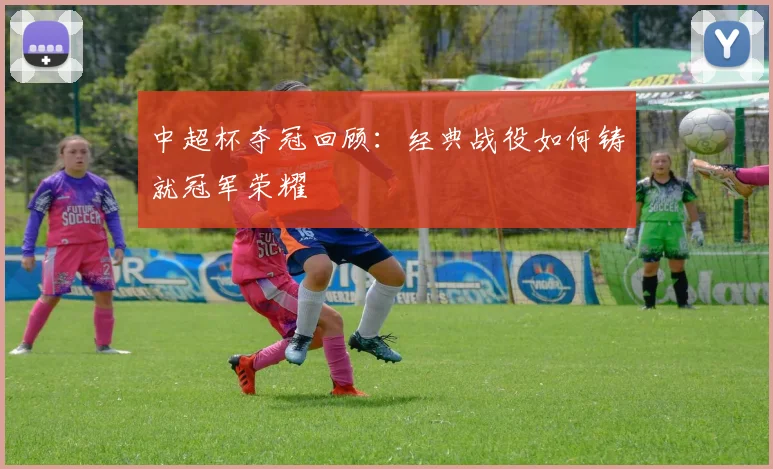 中超杯夺冠回顾:经典战役如何铸就冠军荣耀