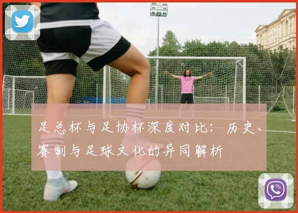 足总杯与足协杯深度对比:历史、赛制与足球文化的异同解析