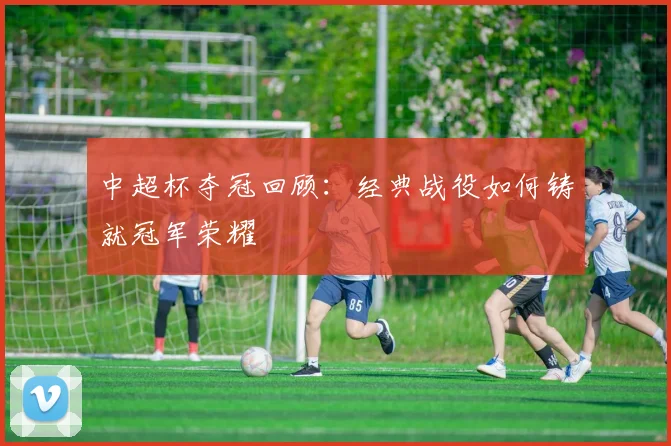 中超杯夺冠回顾：经典战役如何铸就冠军荣耀