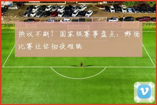 热议不断！国家级赛事盘点，哪场比赛让你彻夜难眠