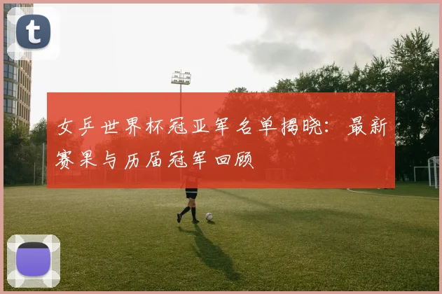 女乒世界杯冠亚军名单揭晓：最新赛果与历届冠军回顾