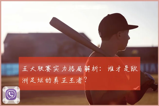 五大联赛实力格局解析:谁才是欧洲足坛的真正王者?